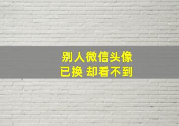 别人微信头像已换 却看不到